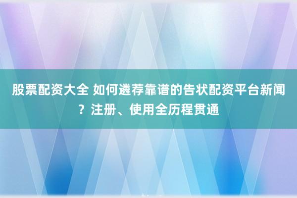 股票配资大全 如何遴荐靠谱的告状配资平台新闻？注册、使用全历程贯通