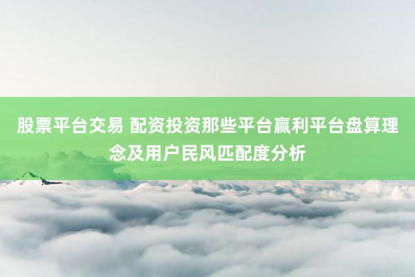 股票平台交易 配资投资那些平台赢利平台盘算理念及用户民风匹配度分析