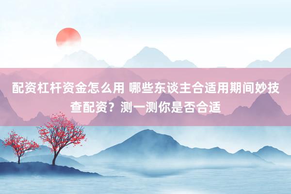 配资杠杆资金怎么用 哪些东谈主合适用期间妙技查配资?测一测你是否合适