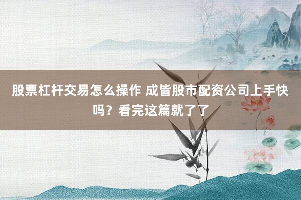 股票杠杆交易怎么操作 成皆股市配资公司上手快吗？看完这篇就了了