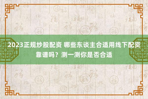 2023正规炒股配资 哪些东谈主合适用线下配资靠谱吗?测一测你是否合适