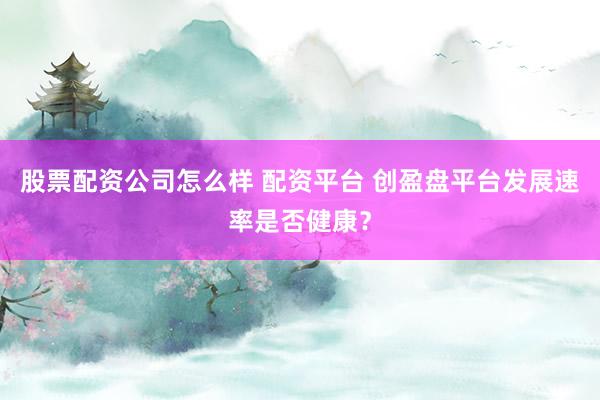 股票配资公司怎么样 配资平台 创盈盘平台发展速率是否健康？