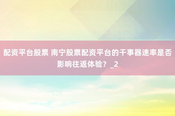 配资平台股票 南宁股票配资平台的干事器速率是否影响往返体验?_2