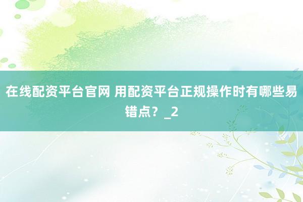 在线配资平台官网 用配资平台正规操作时有哪些易错点?_2