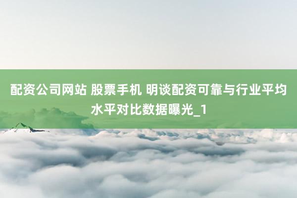 配资公司网站 股票手机 明谈配资可靠与行业平均水平对比数据曝光_1