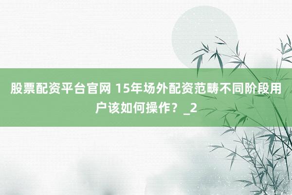 股票配资平台官网 15年场外配资范畴不同阶段用户该如何操作？_2